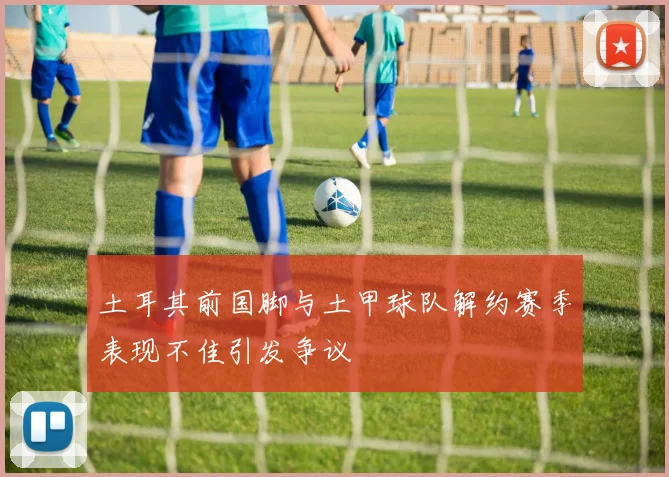 土耳其前国脚与土甲球队解约赛季表现不佳引发争议