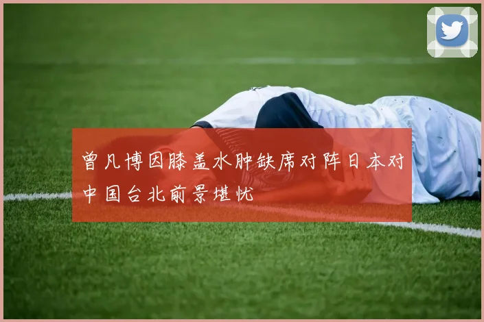 曾凡博因膝盖水肿缺席对阵日本对中国台北前景堪忧