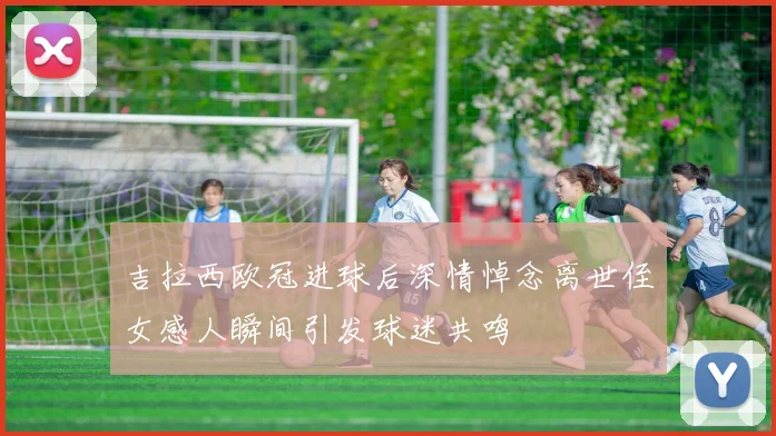 吉拉西欧冠进球后深情悼念离世侄女感人瞬间引发球迷共鸣