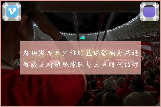 詹姆斯与库里谁对篮球影响更深远路威分析超级球队与三分时代的形成
