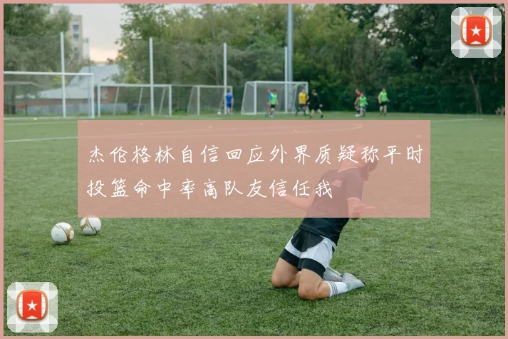杰伦格林自信回应外界质疑称平时投篮命中率高队友信任我