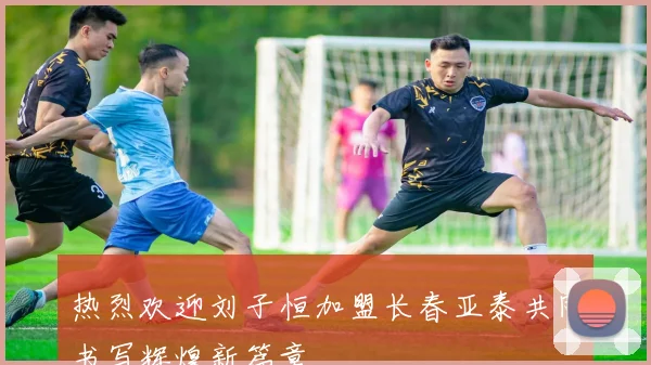 热烈欢迎刘子恒加盟长春亚泰共同书写辉煌新篇章