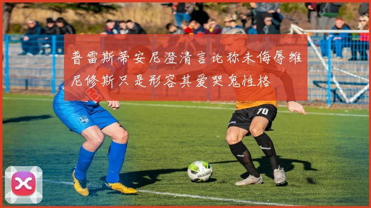普雷斯蒂安尼澄清言论称未侮辱维尼修斯只是形容其爱哭鬼性格