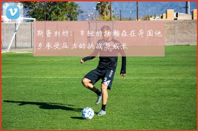 斯普利特：年轻的杨瀚森在异国他乡承受压力的挑战与成长