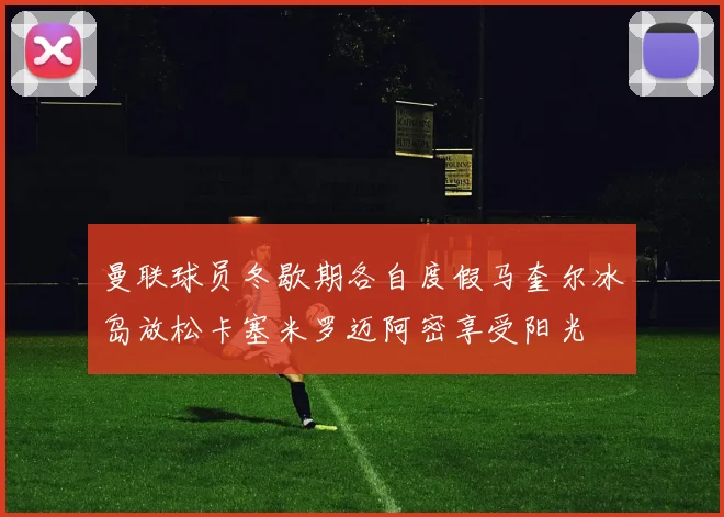 曼联球员冬歇期各自度假马奎尔冰岛放松卡塞米罗迈阿密享受阳光